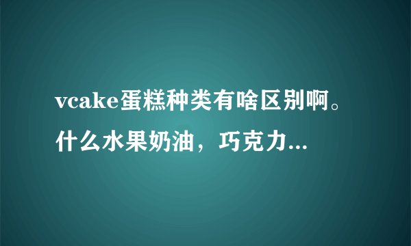 vcake蛋糕种类有啥区别啊。什么水果奶油，巧克力，乳脂奶油，乳酪，慕斯，水果奶油，常温蛋糕