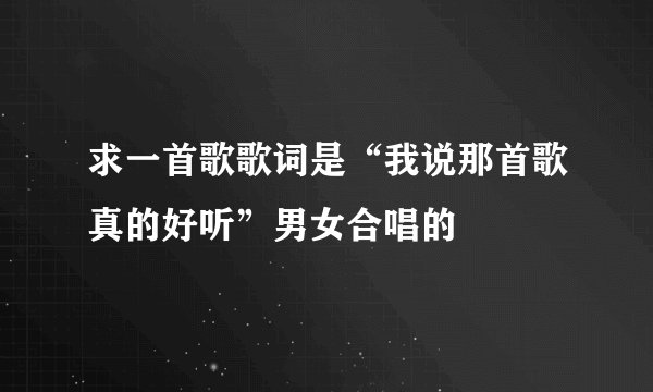 求一首歌歌词是“我说那首歌真的好听”男女合唱的