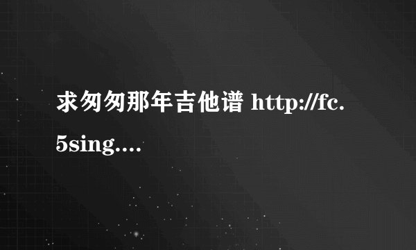 求匆匆那年吉他谱 http://fc.5sing.com/884805.html 就是这里唱的那版
