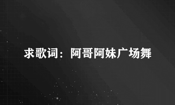 求歌词：阿哥阿妹广场舞