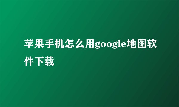 苹果手机怎么用google地图软件下载