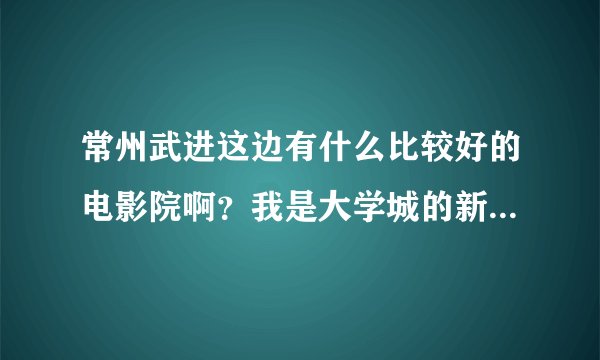 常州武进这边有什么比较好的电影院啊?我是大学城的新生,周末想出去看电影!