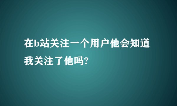 在b站关注一个用户他会知道我关注了他吗?