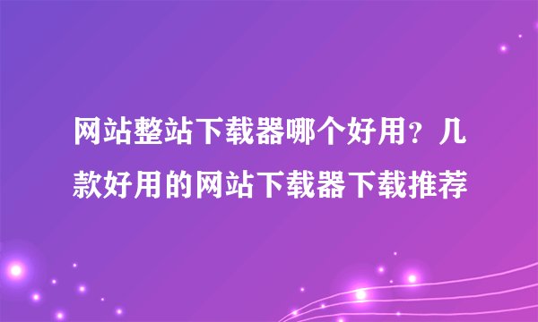 网站整站下载器哪个好用？几款好用的网站下载器下载推荐