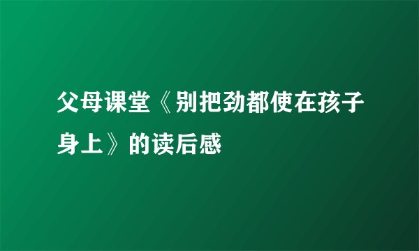 父母课堂《别把劲都使在孩子身上》的读后感