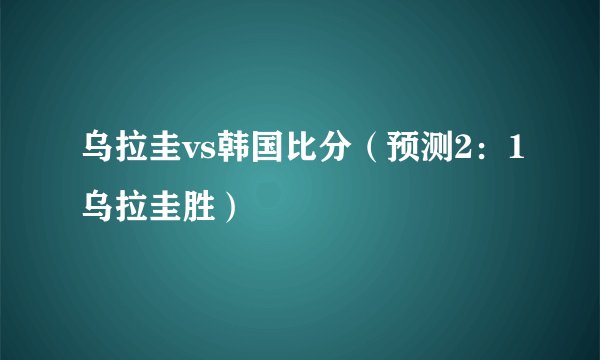 乌拉圭vs韩国比分(预测2:1乌拉圭胜)