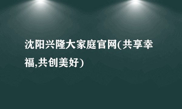 沈阳兴隆大家庭官网(共享幸福,共创美好)