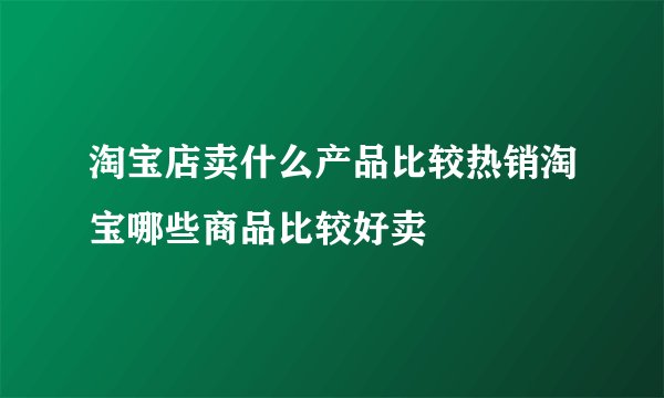 淘宝店卖什么产品比较热销淘宝哪些商品比较好卖