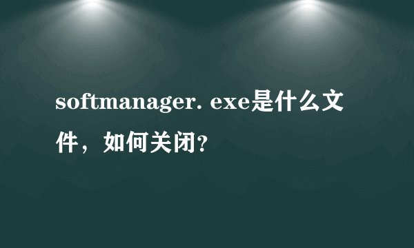 softmanager. exe是什么文件，如何关闭？