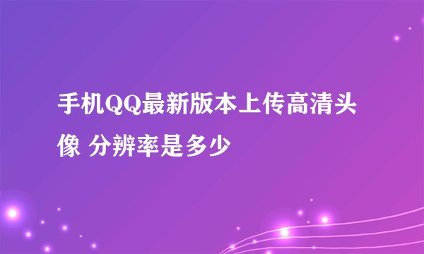 手机QQ最新版本上传高清头像 分辨率是多少
