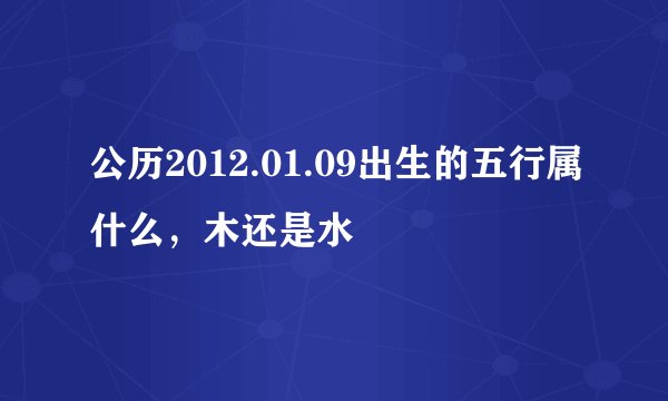 公历2012.01.09出生的五行属什么，木还是水