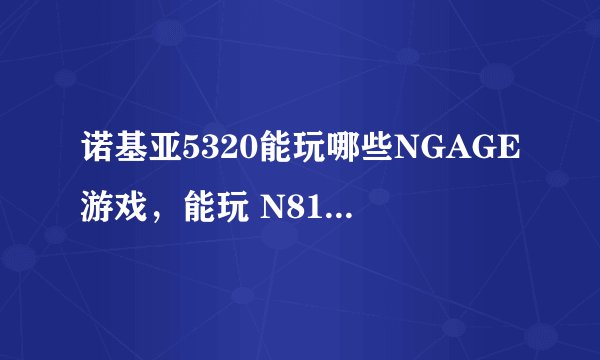 诺基亚5320能玩哪些NGAGE游戏，能玩 N81的NGAGE游戏吗？