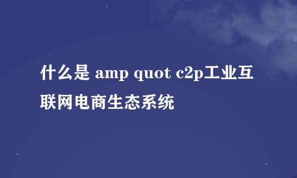 什么是 amp quot c2p工业互联网电商生态系统