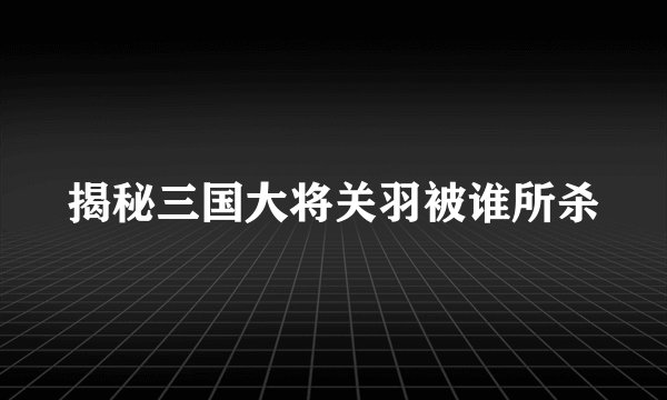 揭秘三国大将关羽被谁所杀