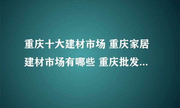 重庆十大建材市场 重庆家居建材市场有哪些 重庆批发建材市场在哪里