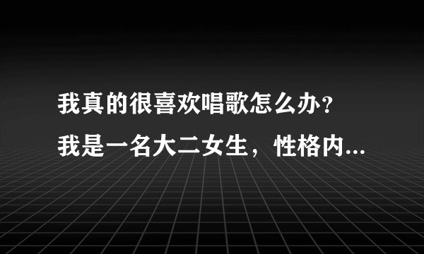 我真的很喜欢唱歌怎么办？ 我是一名大二女生，性格内向，典型的白羊座，没脑子，有点二，朋友也不多，所