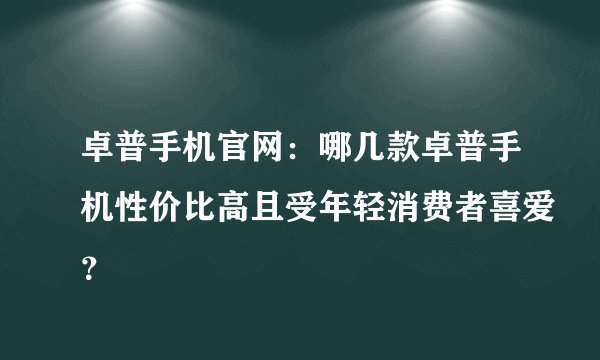 卓普手机官网：哪几款卓普手机性价比高且受年轻消费者喜爱？