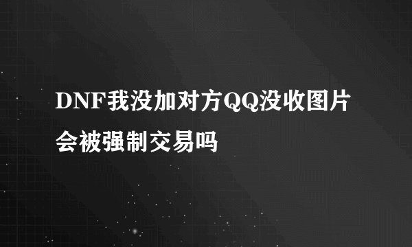 DNF我没加对方QQ没收图片 会被强制交易吗
