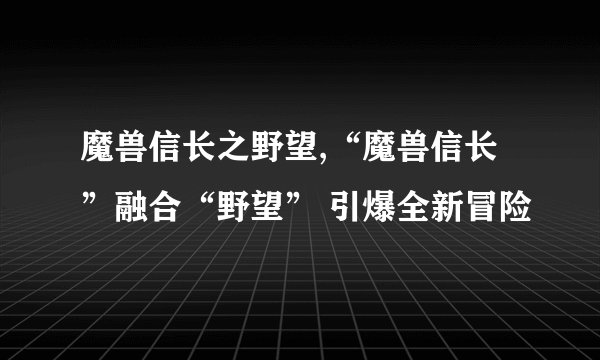 魔兽信长之野望,“魔兽信长”融合“野望” 引爆全新冒险