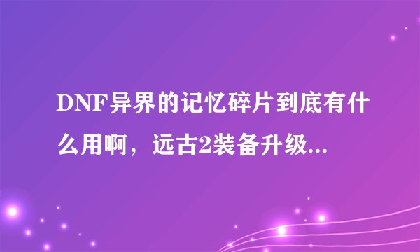 DNF异界的记忆碎片到底有什么用啊，远古2装备升级用的是渴望魔石啊，买精系列用的是恶魔结晶，
