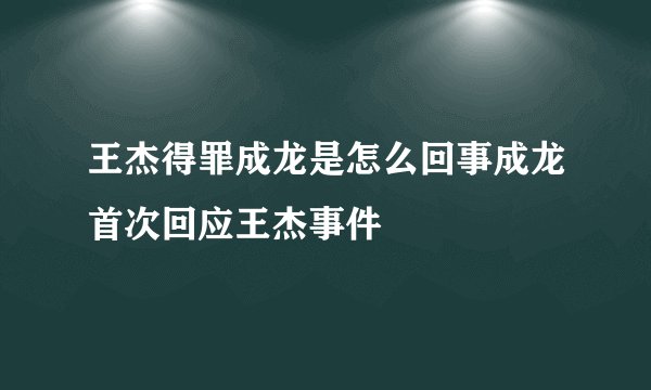 王杰得罪成龙是怎么回事成龙首次回应王杰事件