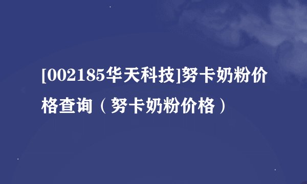 [002185华天科技]努卡奶粉价格查询（努卡奶粉价格）