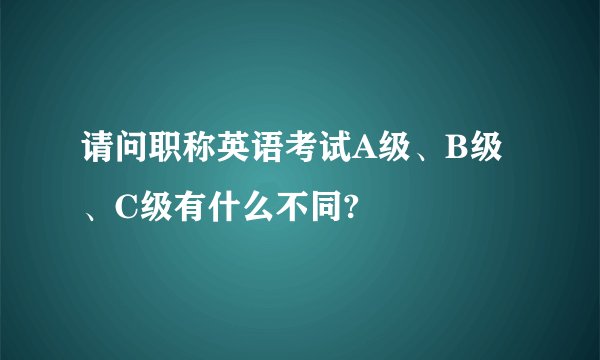 请问职称英语考试A级、B级、C级有什么不同?