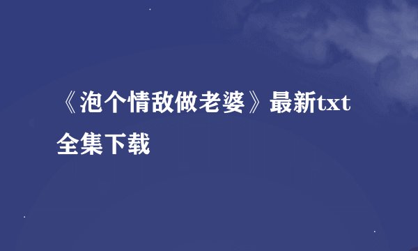 《泡个情敌做老婆》最新txt全集下载