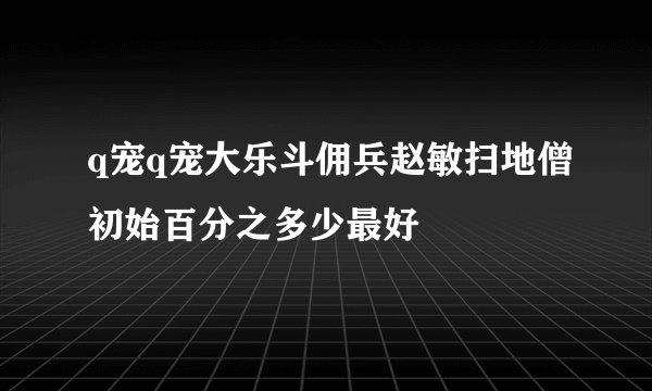 q宠q宠大乐斗佣兵赵敏扫地僧初始百分之多少最好