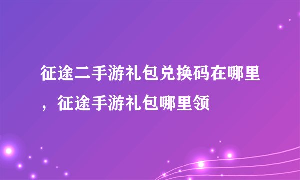 征途二手游礼包兑换码在哪里，征途手游礼包哪里领