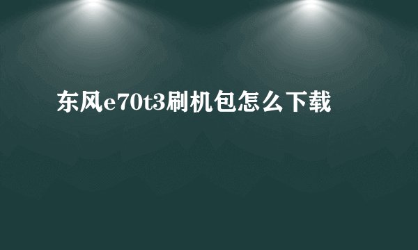 东风e70t3刷机包怎么下载