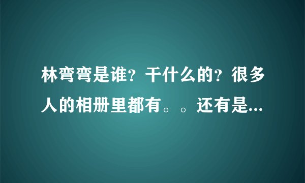 林弯弯是谁?干什么的?很多人的相册里都有。。还有是男的女的?