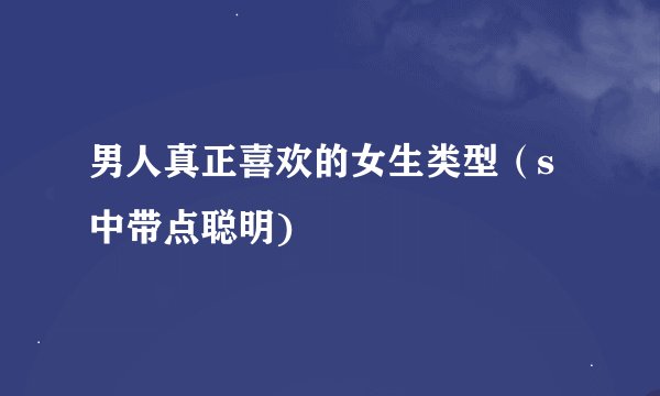男人真正喜欢的女生类型（s中带点聪明)