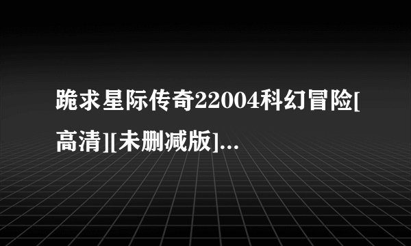 跪求星际传奇22004科幻冒险[高清][未删减版][完整版][中文字幕]百度网盘链接输出