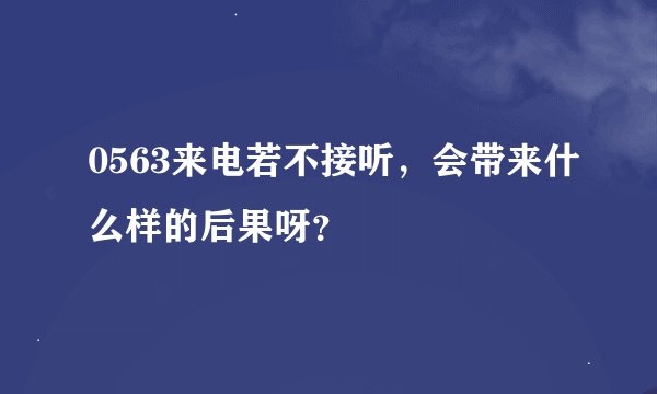 0563来电若不接听，会带来什么样的后果呀？
