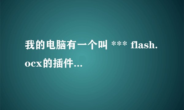 我的电脑有一个叫 *** flash.ocx的插件,怎么删都删不了