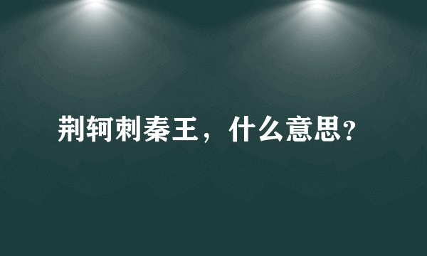 荆轲刺秦王，什么意思？