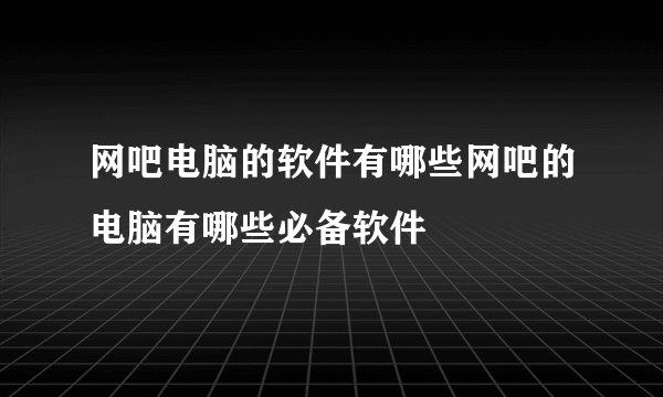 网吧电脑的软件有哪些网吧的电脑有哪些必备软件