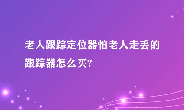 老人跟踪定位器怕老人走丢的跟踪器怎么买?