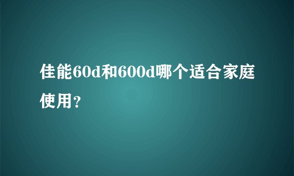 佳能60d和600d哪个适合家庭使用？