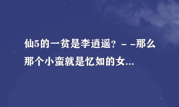 仙5的一贫是李逍遥？- -那么那个小蛮就是忆如的女儿？她师父就是阿奴 是不是啊- -