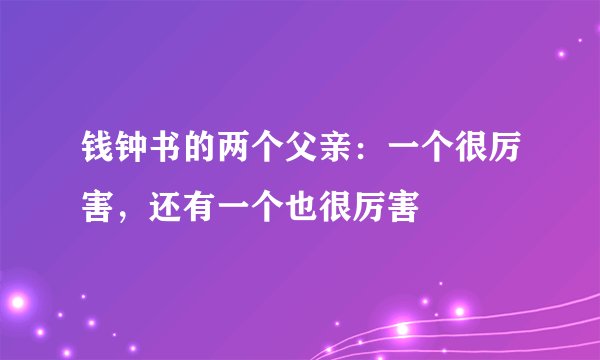 钱钟书的两个父亲：一个很厉害，还有一个也很厉害