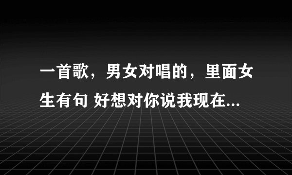一首歌，男女对唱的，里面女生有句 好想对你说我现在很感动 这是什么歌我只记得这句