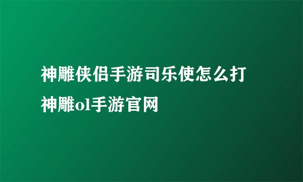 神雕侠侣手游司乐使怎么打 神雕ol手游官网