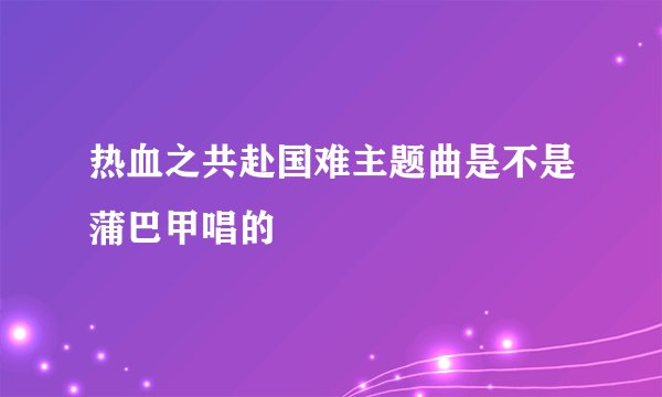 热血之共赴国难主题曲是不是蒲巴甲唱的
