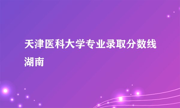 天津医科大学专业录取分数线湖南