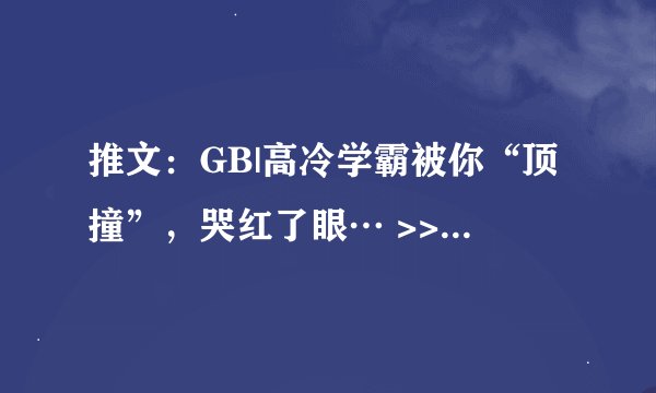推文：GB|高冷学霸被你“顶撞”，哭红了眼… >>“叫出来，我想听。” >>反差学霸×你
