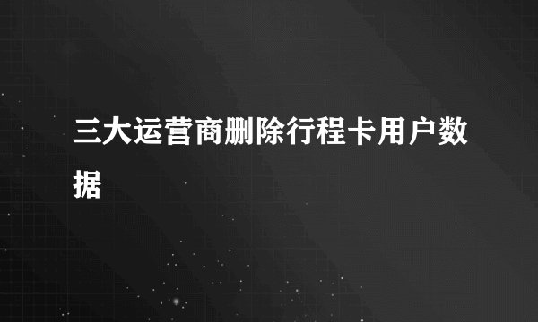 三大运营商删除行程卡用户数据