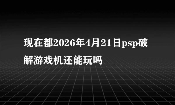 现在都2026年4月21日psp破解游戏机还能玩吗