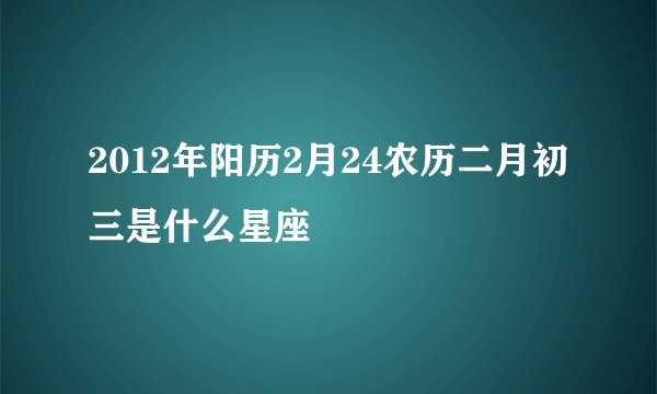 2012年阳历2月24农历二月初三是什么星座